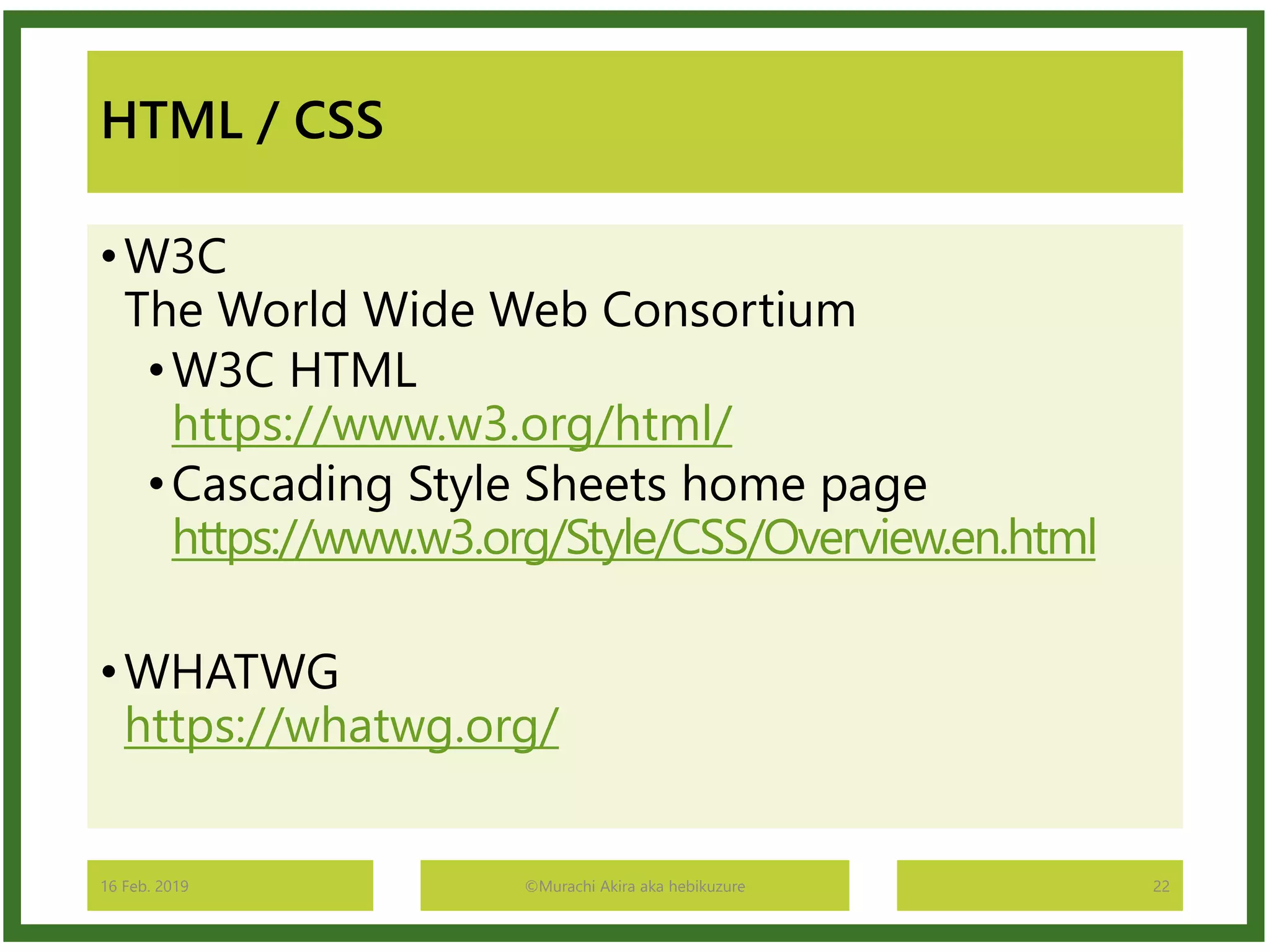 HTML / CSS
•W3C
The World Wide Web Consortium
•W3C HTML
https://www.w3.org/html/
•Cascading Style Sheets home page
https://www.w3.org/Style/CSS/Overview.en.html
•WHATWG
https://whatwg.org/
16 Feb. 2019 ©Murachi Akira aka hebikuzure 22
 