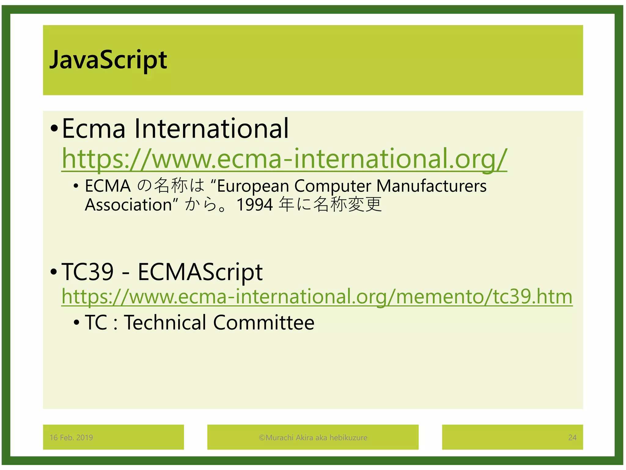 JavaScript
•Ecma International
https://www.ecma-international.org/
• ECMA の名称は “European Computer Manufacturers
Association” から。1994 年に名称変更
•TC39 - ECMAScript
https://www.ecma-international.org/memento/tc39.htm
• TC : Technical Committee
16 Feb. 2019 ©Murachi Akira aka hebikuzure 24
 