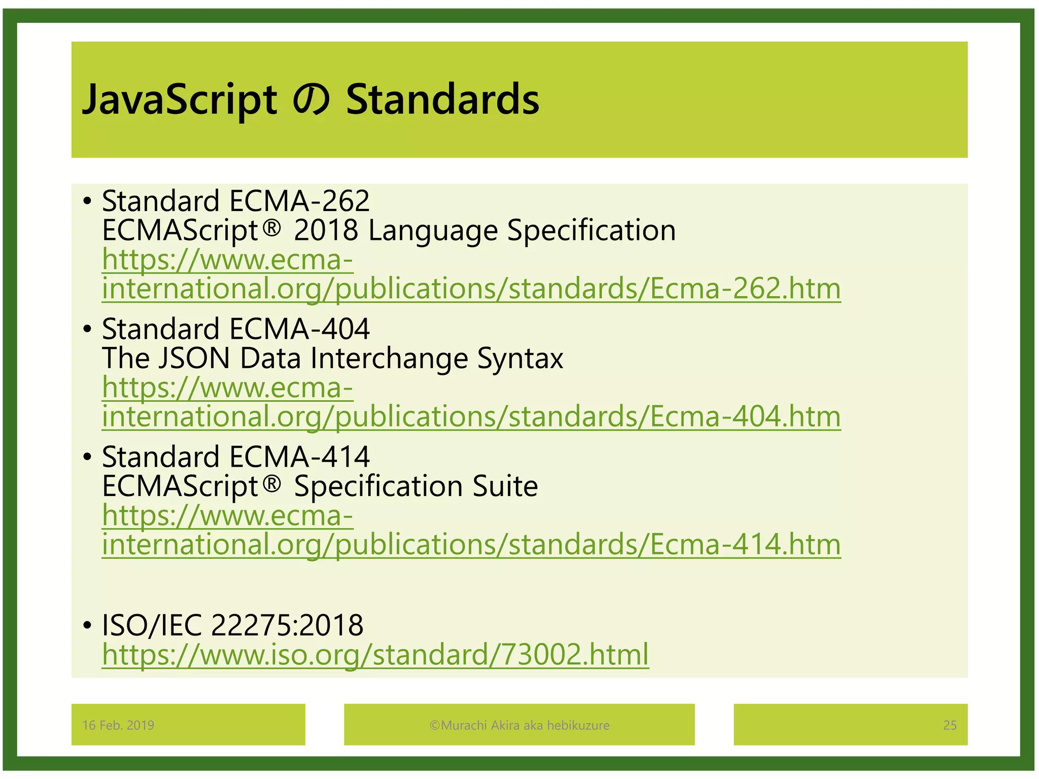 JavaScript の Standards
• Standard ECMA-262
ECMAScript® 2018 Language Specification
https://www.ecma-
international.org/publications/standards/Ecma-262.htm
• Standard ECMA-404
The JSON Data Interchange Syntax
https://www.ecma-
international.org/publications/standards/Ecma-404.htm
• Standard ECMA-414
ECMAScript® Specification Suite
https://www.ecma-
international.org/publications/standards/Ecma-414.htm
• ISO/IEC 22275:2018
https://www.iso.org/standard/73002.html
16 Feb. 2019 ©Murachi Akira aka hebikuzure 25
 