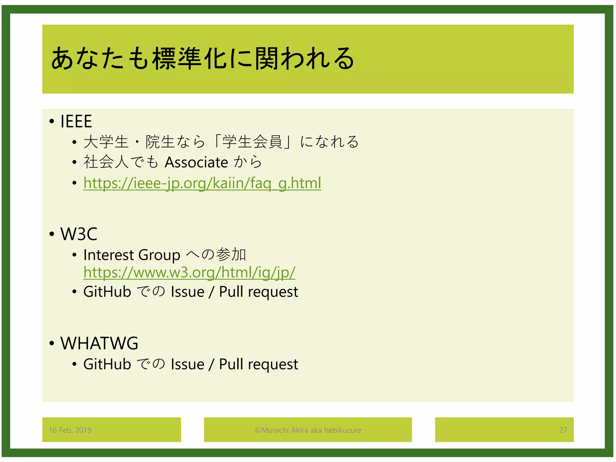 あなたも標準化に関われる
• IEEE
• 大学生・院生なら「学生会員」になれる
• 社会人でも Associate から
• https://ieee-jp.org/kaiin/faq_g.html
• W3C
• Interest Group への参加
https://www.w3.org/html/ig/jp/
• GitHub での Issue / Pull request
• WHATWG
• GitHub での Issue / Pull request
16 Feb. 2019 ©Murachi Akira aka hebikuzure 27
 