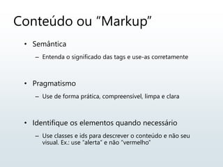 Conteúdo ou “Markup”
• Semântica
– Entenda o significado das tags e use-as corretamente
• Pragmatismo
– Use de forma prática, compreensível, limpa e clara
• Identifique os elementos quando necessário
– Use classes e ids para descrever o conteúdo e não seu
visual. Ex.: use “alerta” e não “vermelho”
 