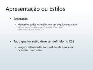 Apresentação ou Estilos
• Separação
– Mantenha todos os estilos em um arquivo separado.
<link rel=“stylesheet” media=“screen”
href=“estilos.css” />
• Tudo que for estilo deve ser definido no CSS
– Imagens relacionadas ao visual do site deve estar
definidas como estilo
 