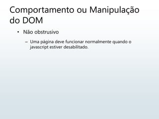 Comportamento ou Manipulação
do DOM
• Não obstrusivo
– Uma página deve funcionar normalmente quando o
javascript estiver desabilitado.
 