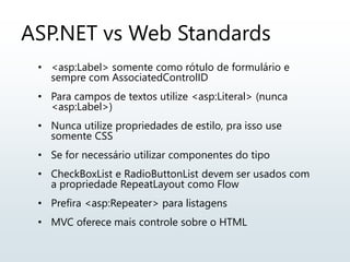 ASP.NET vs Web Standards
• <asp:Label> somente como rótulo de formulário e
sempre com AssociatedControlID
• Para campos de textos utilize <asp:Literal> (nunca
<asp:Label>)
• Nunca utilize propriedades de estilo, pra isso use
somente CSS
• Se for necessário utilizar componentes do tipo
• CheckBoxList e RadioButtonList devem ser usados com
a propriedade RepeatLayout como Flow
• Prefira <asp:Repeater> para listagens
• MVC oferece mais controle sobre o HTML
 