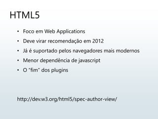 HTML5
• Foco em Web Applications
• Deve virar recomendação em 2012
• Já é suportado pelos navegadores mais modernos
• Menor dependência de javascript
• O “fim” dos plugins
http://dev.w3.org/html5/spec-author-view/
 
