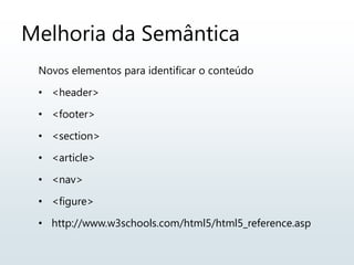 Melhoria da Semântica
Novos elementos para identificar o conteúdo
• <header>
• <footer>
• <section>
• <article>
• <nav>
• <figure>
• http://www.w3schools.com/html5/html5_reference.asp
 