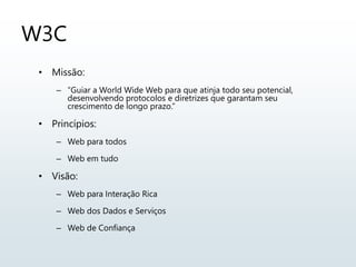 W3C
• Missão:
– “Guiar a World Wide Web para que atinja todo seu potencial,
desenvolvendo protocolos e diretrizes que garantam seu
crescimento de longo prazo.”
• Princípios:
– Web para todos
– Web em tudo
• Visão:
– Web para Interação Rica
– Web dos Dados e Serviços
– Web de Confiança
 