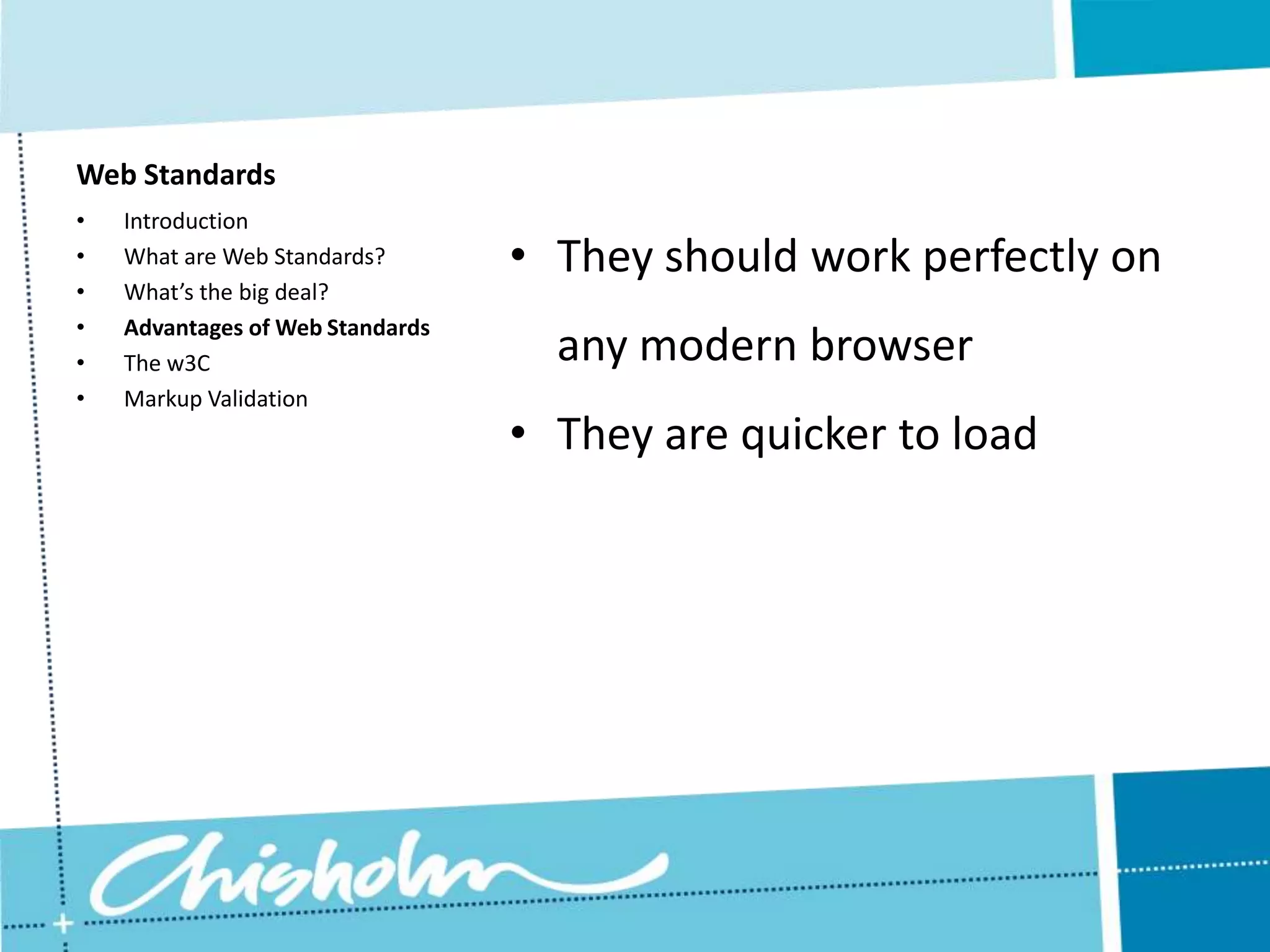 Web Standards • Introduction • What are Web Standards? • They should work perfectly on • What’s the big deal? • Advantages of Web Standards • The w3C any modern browser • Markup Validation • They are quicker to load 