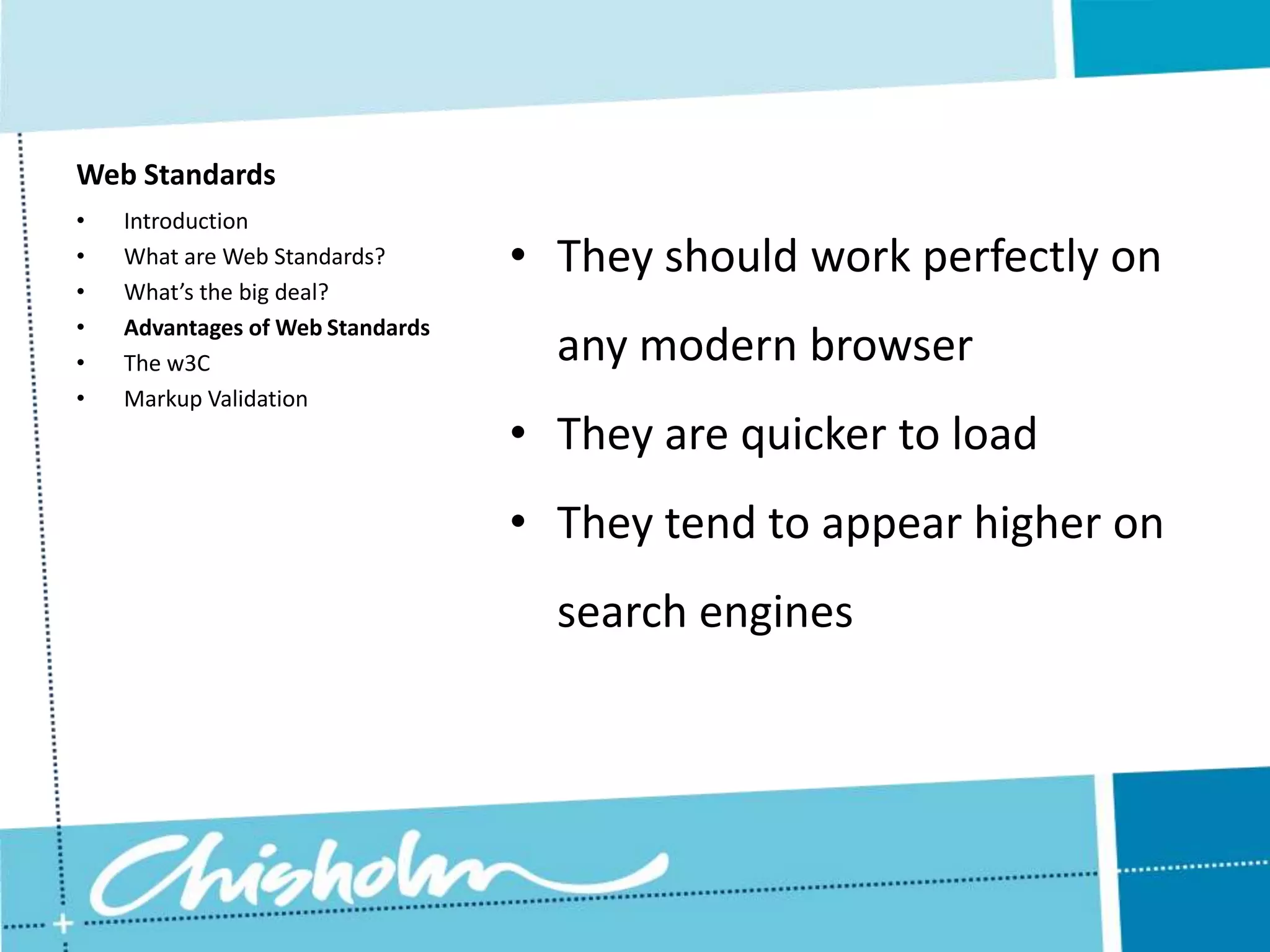 Web Standards • Introduction • What are Web Standards? • They should work perfectly on • What’s the big deal? • Advantages of Web Standards • The w3C any modern browser • Markup Validation • They are quicker to load • They tend to appear higher on search engines 