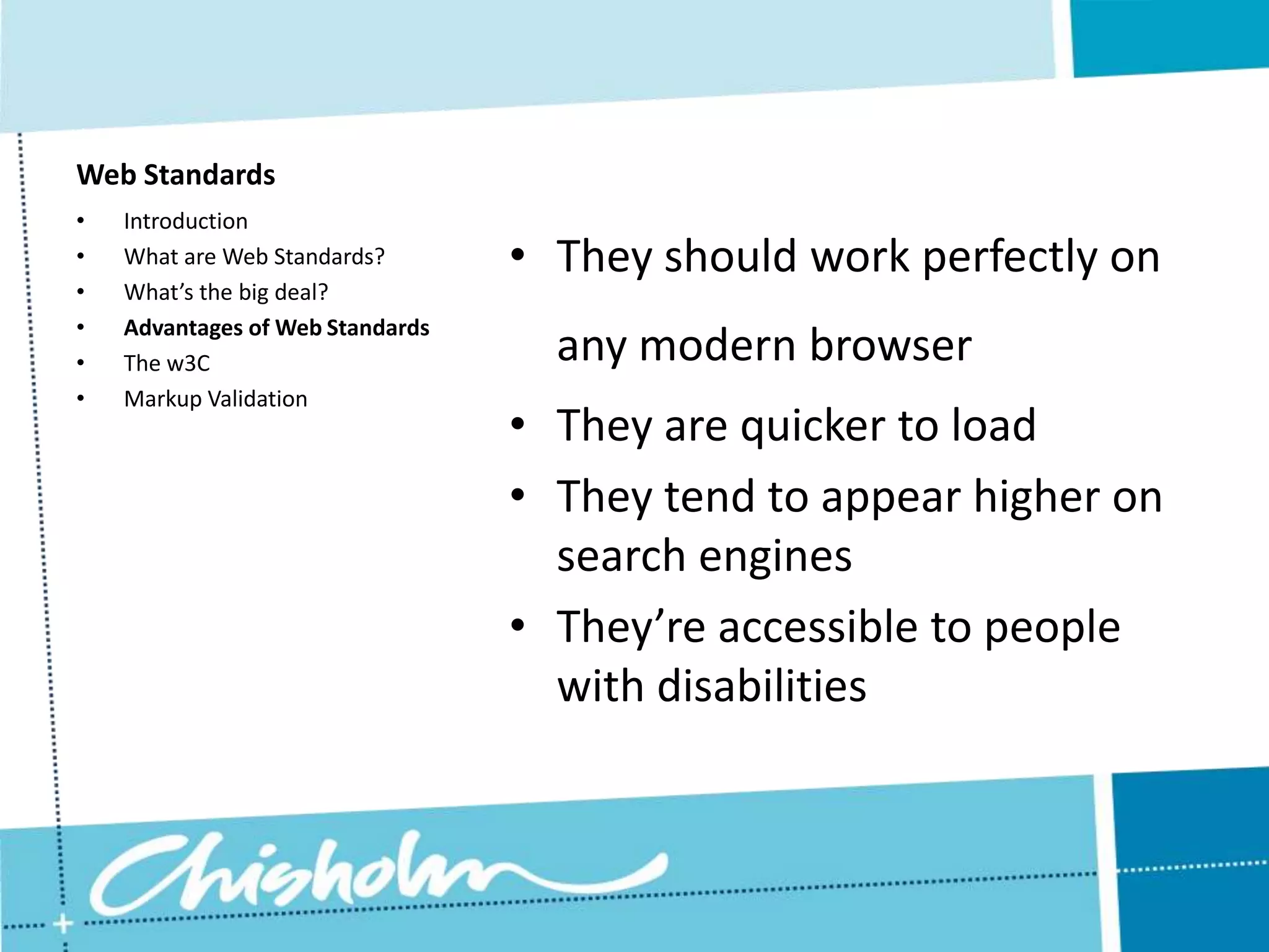 Web Standards • Introduction • What are Web Standards? • They should work perfectly on • What’s the big deal? • Advantages of Web Standards • The w3C any modern browser • Markup Validation • They are quicker to load • They tend to appear higher on search engines • They’re accessible to people with disabilities 
