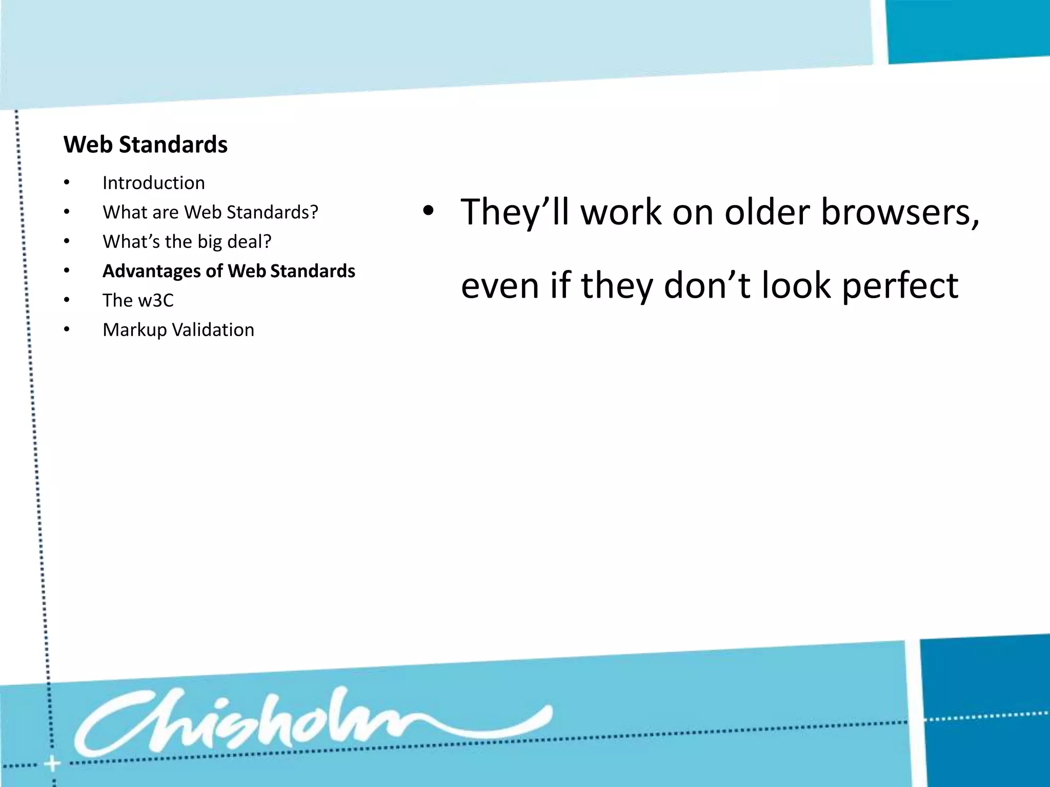 Web Standards • Introduction • What are Web Standards? • They’ll work on older browsers, • What’s the big deal? • Advantages of Web Standards • The w3C even if they don’t look perfect • Markup Validation 