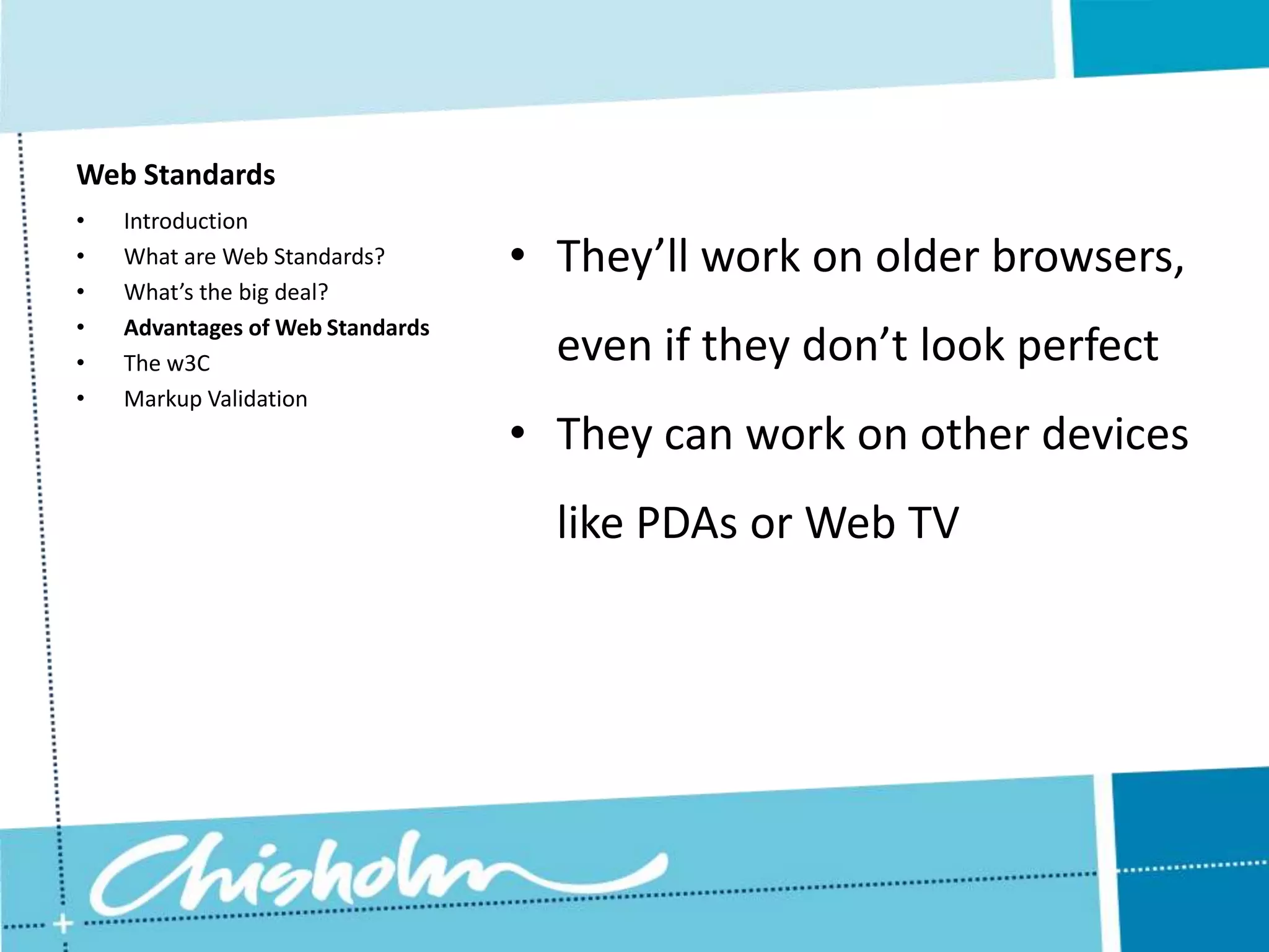 Web Standards • Introduction • What are Web Standards? • They’ll work on older browsers, • What’s the big deal? • Advantages of Web Standards • The w3C even if they don’t look perfect • Markup Validation • They can work on other devices like PDAs or Web TV 