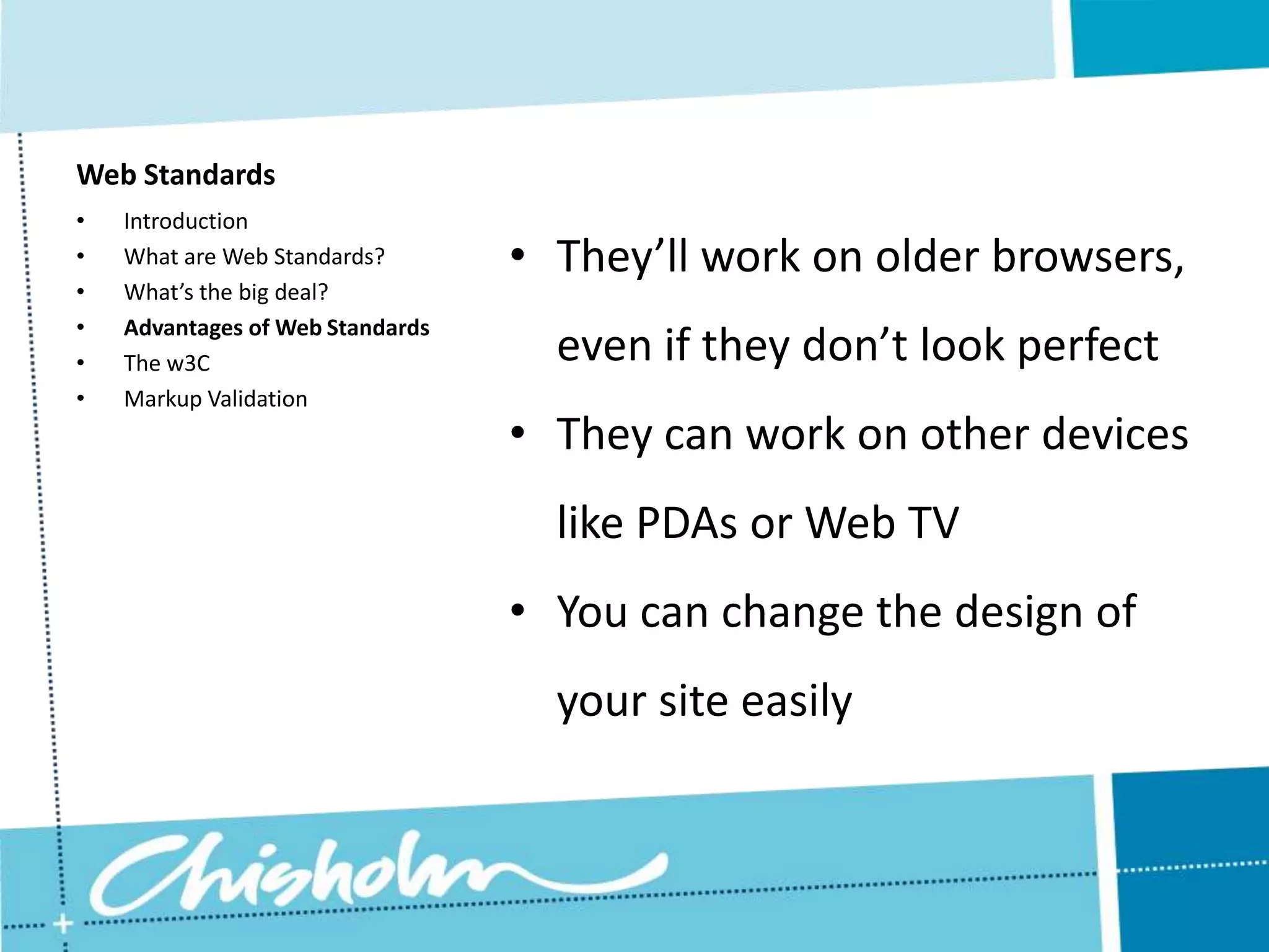 Web Standards • Introduction • What are Web Standards? • They’ll work on older browsers, • What’s the big deal? • Advantages of Web Standards • The w3C even if they don’t look perfect • Markup Validation • They can work on other devices like PDAs or Web TV • You can change the design of your site easily 