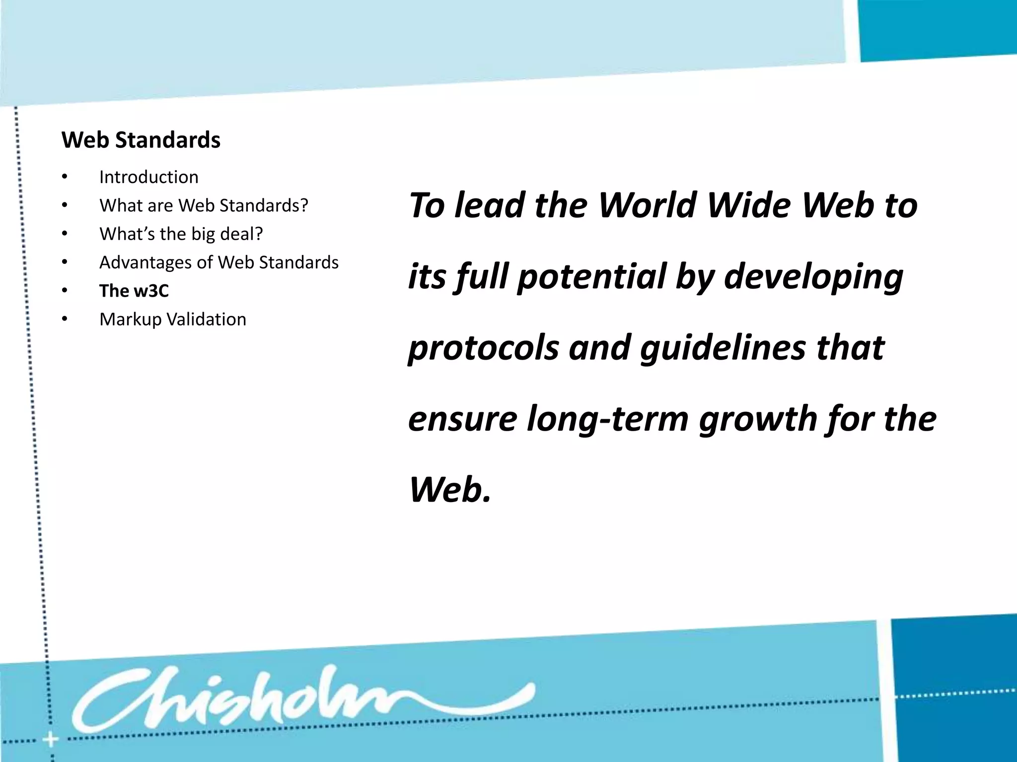 Web Standards • Introduction • What are Web Standards? To lead the World Wide Web to • What’s the big deal? • Advantages of Web Standards • The w3C its full potential by developing • Markup Validation protocols and guidelines that ensure long-term growth for the Web. 