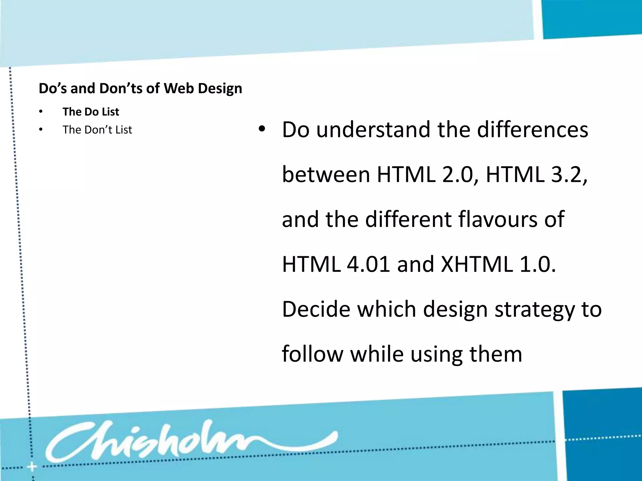 Do’s and Don’ts of Web Design • The Do List • The Don’t List • Do understand the differences between HTML 2.0, HTML 3.2, and the different flavours of HTML 4.01 and XHTML 1.0. Decide which design strategy to follow while using them 