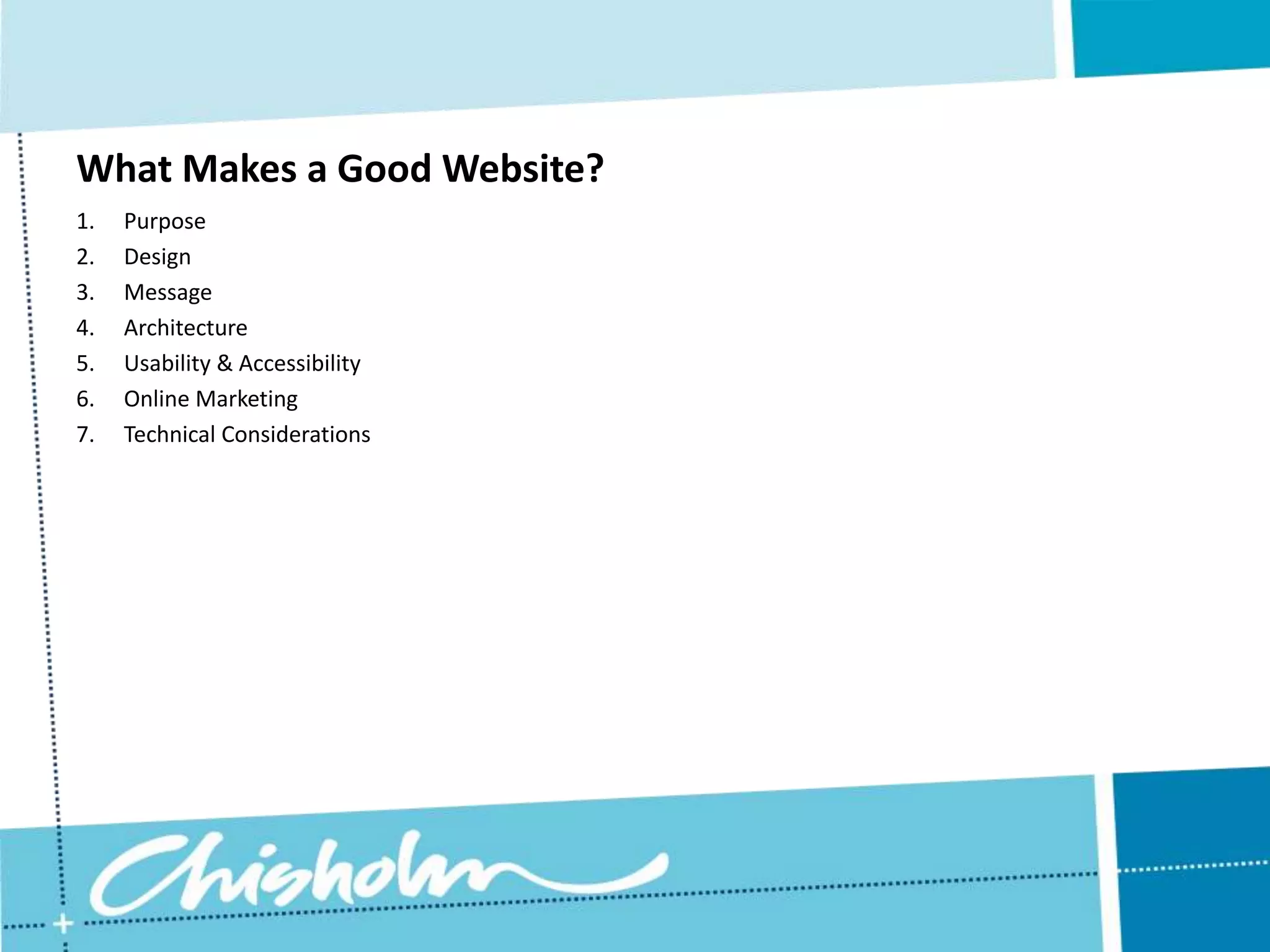 What Makes a Good Website? 1. Purpose 2. Design 3. Message 4. Architecture 5. Usability & Accessibility 6. Online Marketing 7. Technical Considerations 