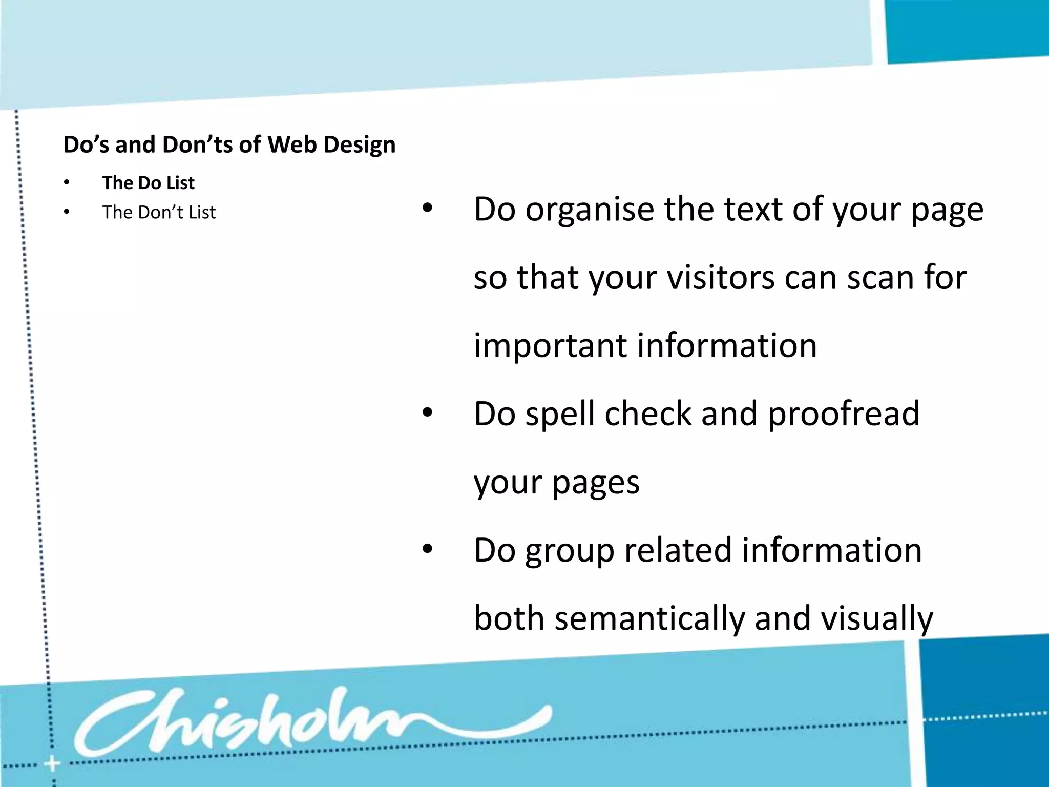 Do’s and Don’ts of Web Design • The Do List • The Don’t List • Do organise the text of your page so that your visitors can scan for important information • Do spell check and proofread your pages • Do group related information both semantically and visually 