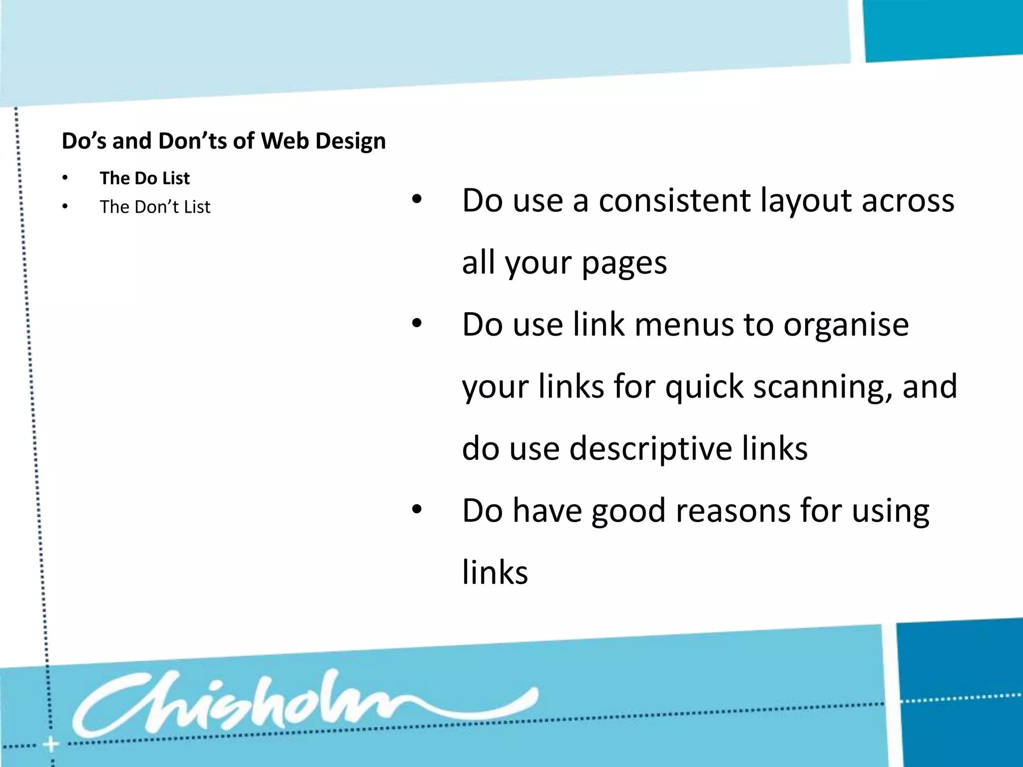 Do’s and Don’ts of Web Design • The Do List • The Don’t List • Do use a consistent layout across all your pages • Do use link menus to organise your links for quick scanning, and do use descriptive links • Do have good reasons for using links 
