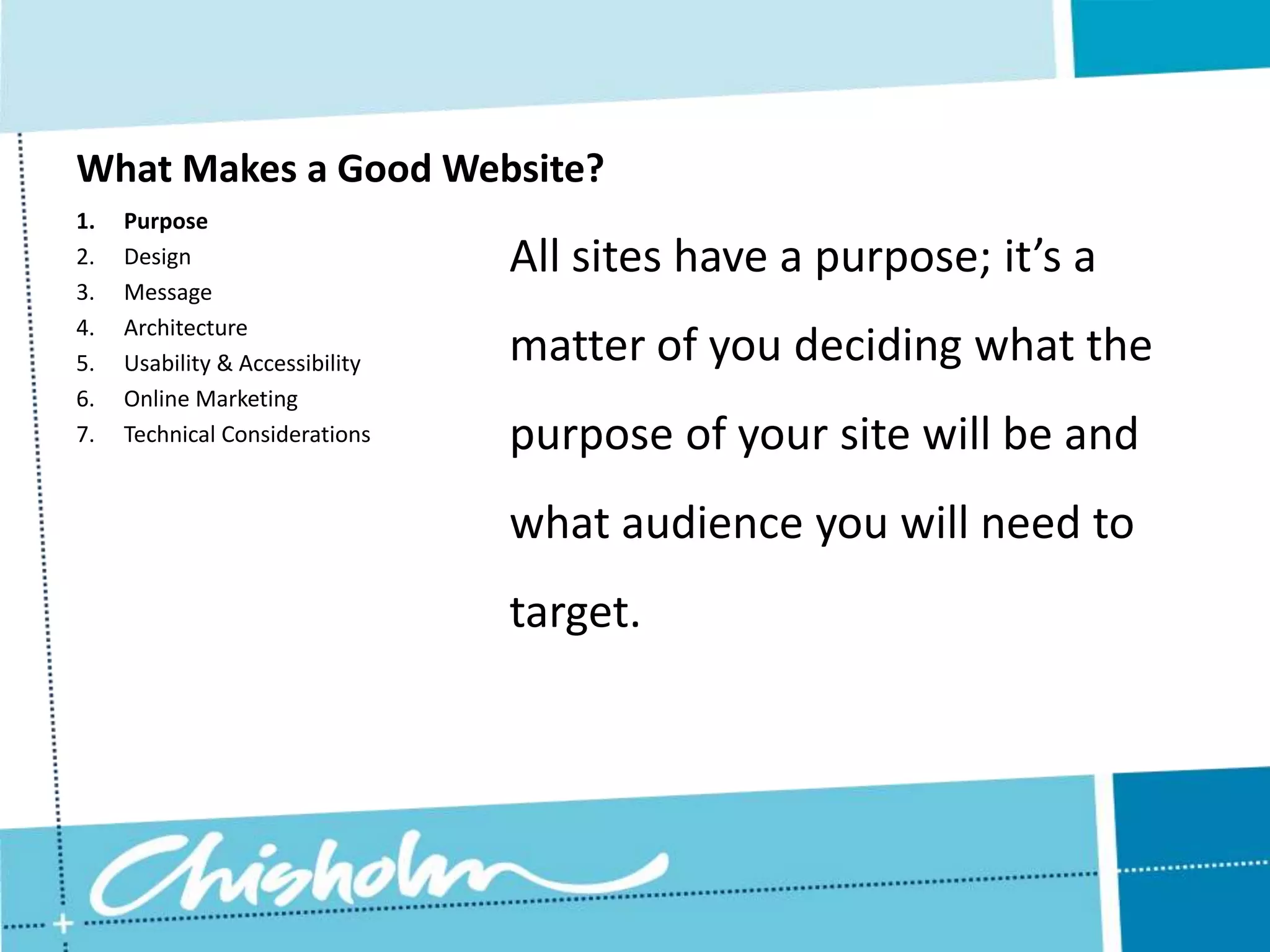 What Makes a Good Website? 1. Purpose 2. Design All sites have a purpose; it’s a 3. Message 4. Architecture 5. Usability & Accessibility matter of you deciding what the 6. Online Marketing 7. Technical Considerations purpose of your site will be and what audience you will need to target. 