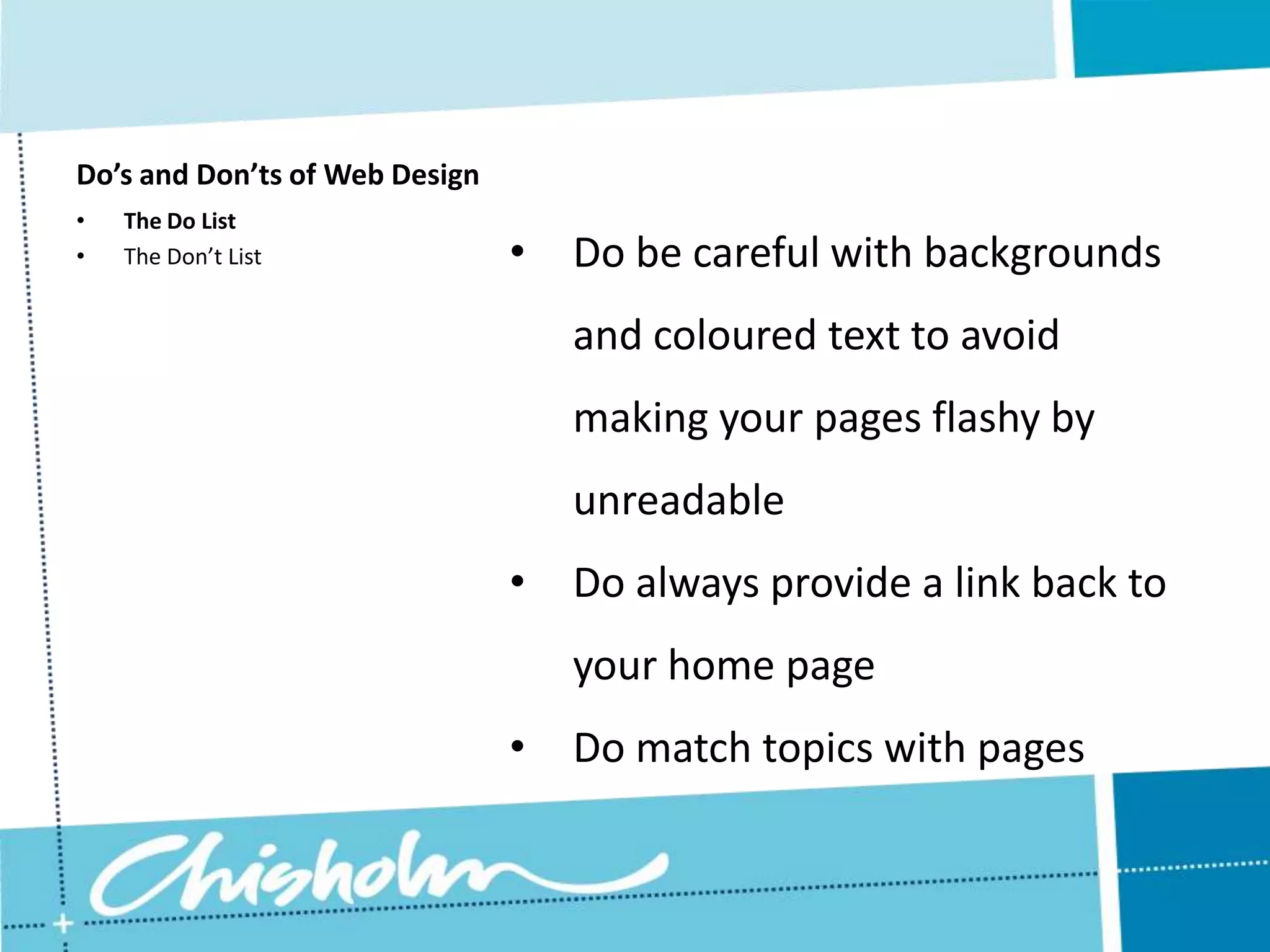 Do’s and Don’ts of Web Design • The Do List • The Don’t List • Do be careful with backgrounds and coloured text to avoid making your pages flashy by unreadable • Do always provide a link back to your home page • Do match topics with pages 
