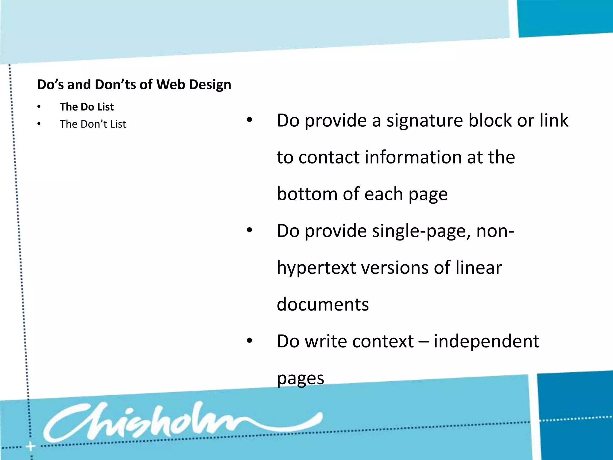 Do’s and Don’ts of Web Design • The Do List • The Don’t List • Do provide a signature block or link to contact information at the bottom of each page • Do provide single-page, non- hypertext versions of linear documents • Do write context – independent pages 