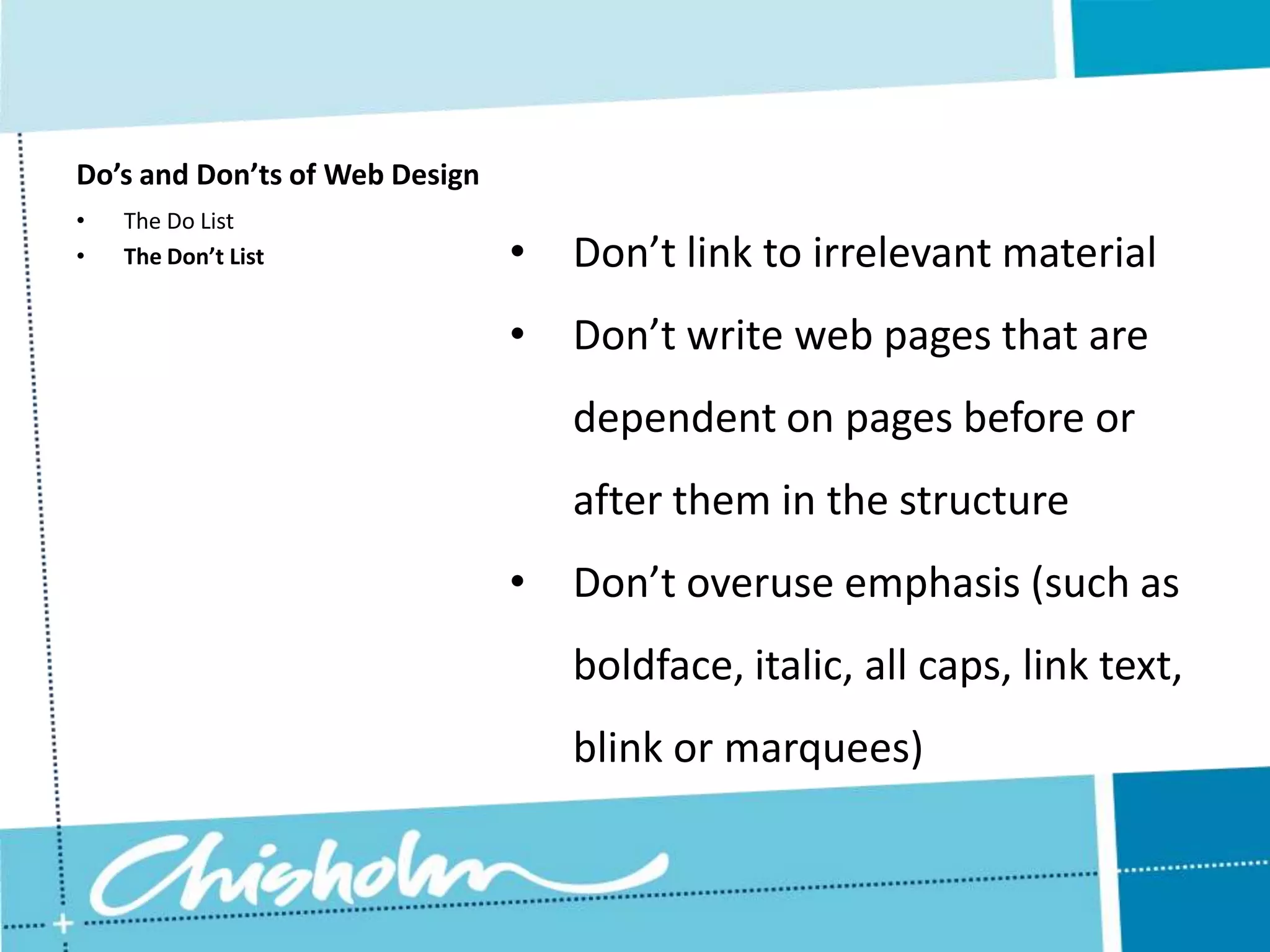 Do’s and Don’ts of Web Design • The Do List • The Don’t List • Don’t link to irrelevant material • Don’t write web pages that are dependent on pages before or after them in the structure • Don’t overuse emphasis (such as boldface, italic, all caps, link text, blink or marquees) 