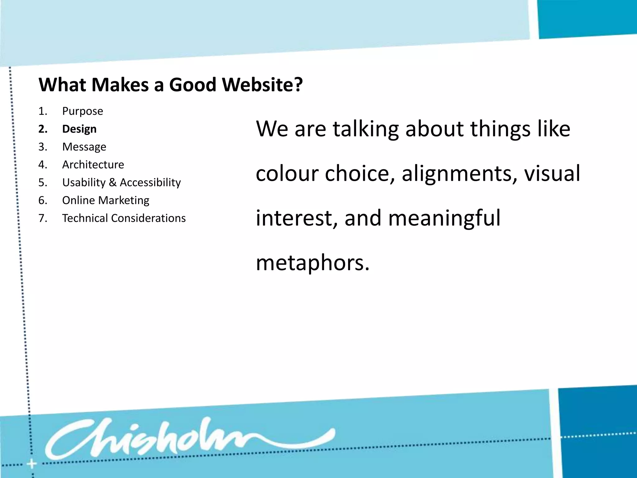 What Makes a Good Website? 1. Purpose 2. Design We are talking about things like 3. Message 4. Architecture 5. Usability & Accessibility colour choice, alignments, visual 6. Online Marketing 7. Technical Considerations interest, and meaningful metaphors. 
