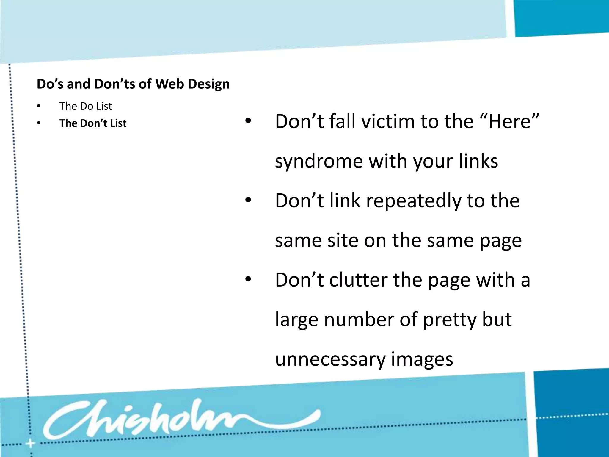 Do’s and Don’ts of Web Design • The Do List • The Don’t List • Don’t fall victim to the “Here” syndrome with your links • Don’t link repeatedly to the same site on the same page • Don’t clutter the page with a large number of pretty but unnecessary images 