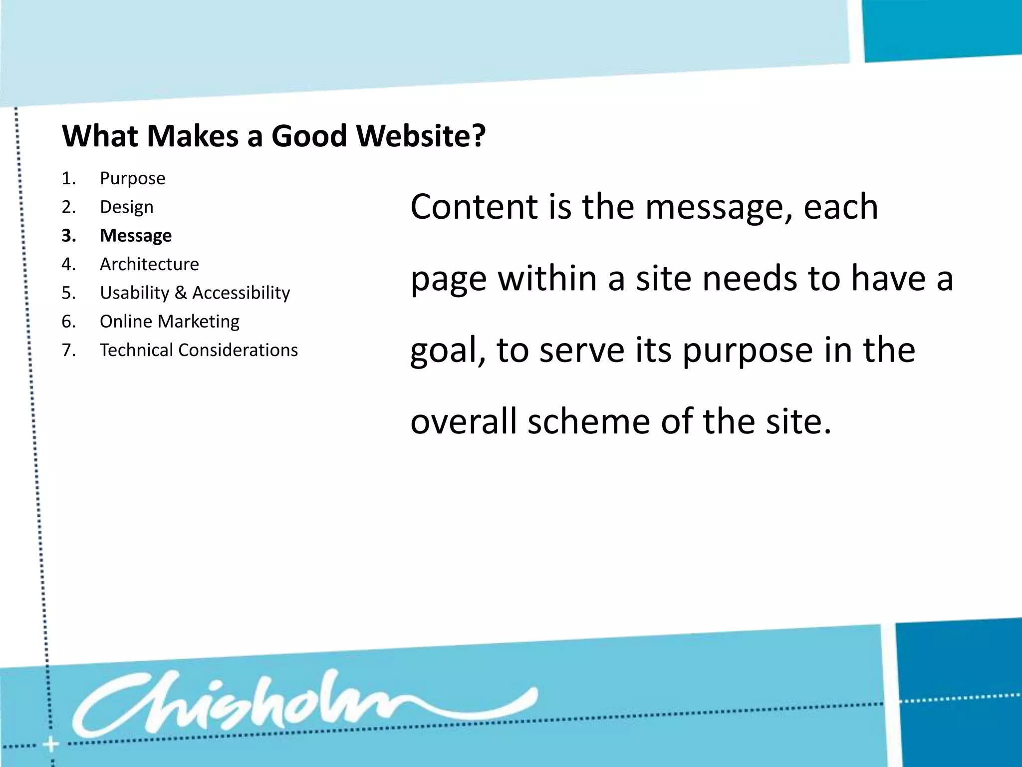 What Makes a Good Website? 1. Purpose 2. Design Content is the message, each 3. Message 4. Architecture 5. Usability & Accessibility page within a site needs to have a 6. Online Marketing 7. Technical Considerations goal, to serve its purpose in the overall scheme of the site. 