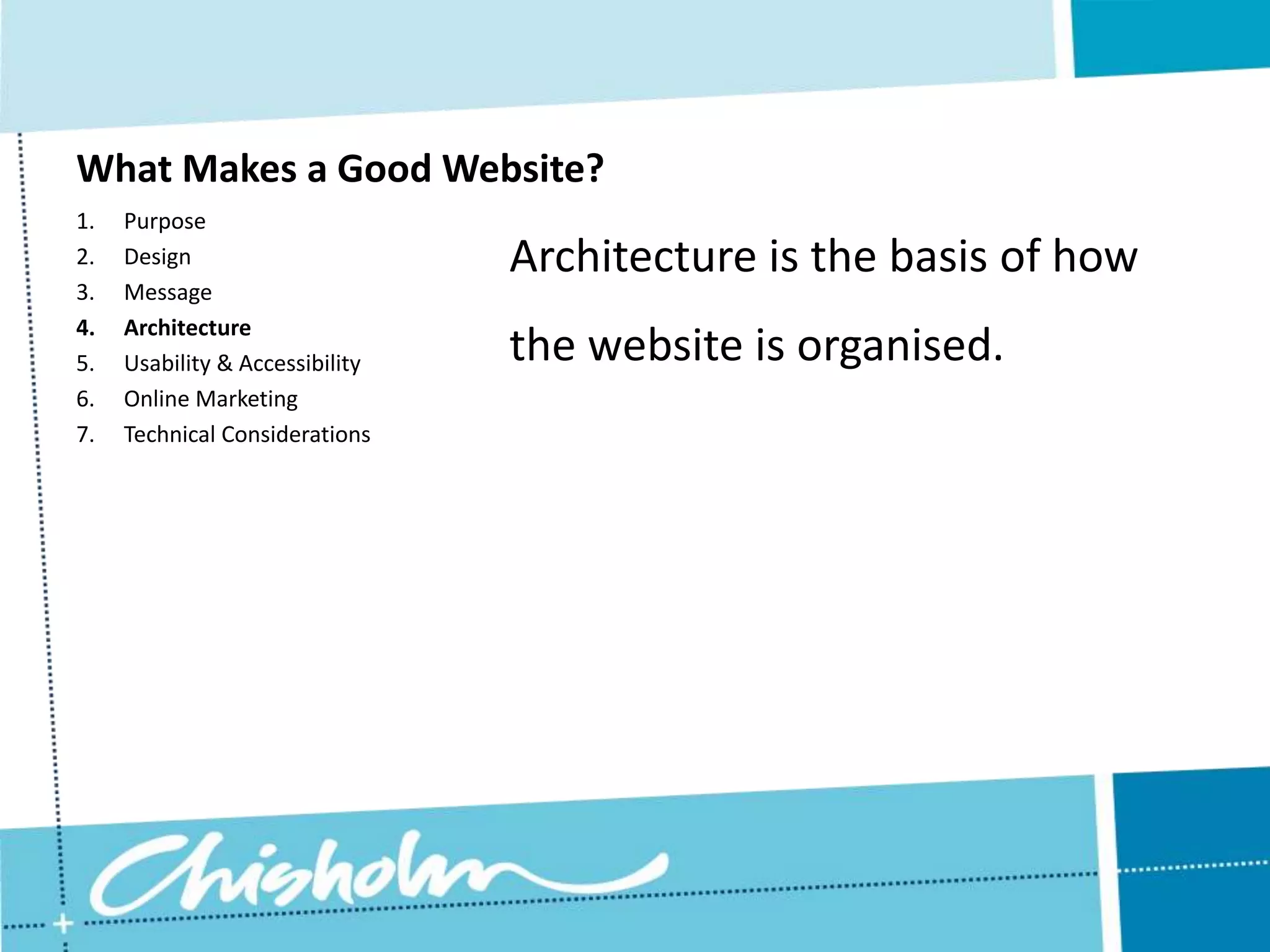 What Makes a Good Website? 1. Purpose 2. Design Architecture is the basis of how 3. Message 4. Architecture 5. Usability & Accessibility the website is organised. 6. Online Marketing 7. Technical Considerations 