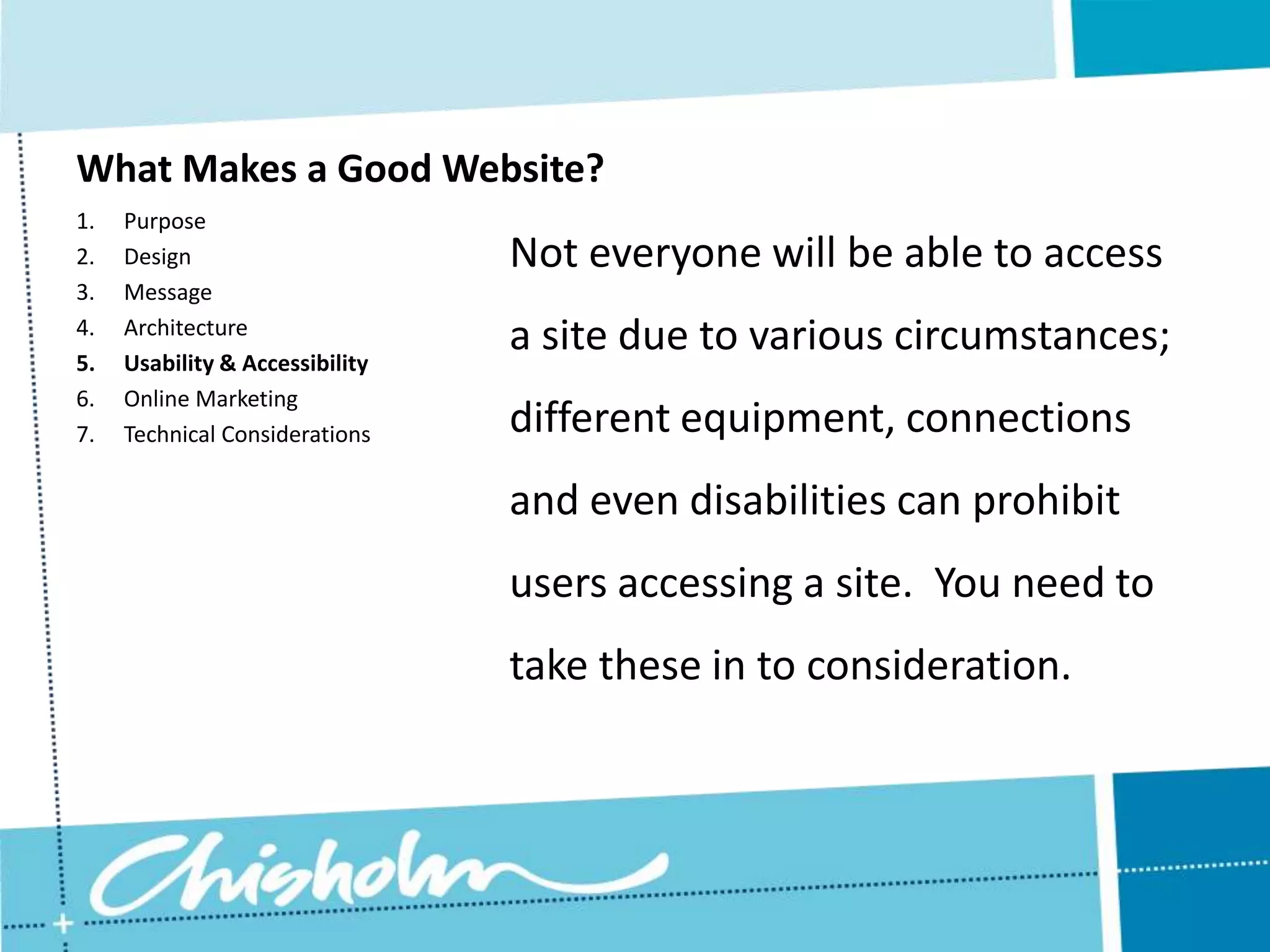 What Makes a Good Website? 1. Purpose 2. Design Not everyone will be able to access 3. Message 4. 5. Architecture Usability & Accessibility a site due to various circumstances; 6. Online Marketing 7. Technical Considerations different equipment, connections and even disabilities can prohibit users accessing a site. You need to take these in to consideration. 