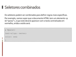 Seletorescombinados
Os seletores podem ser combinados para definir regras mais específicas.
Por exemplo, vamos supor que o documento HTML tem um elemento <p
id=“para1”>, e que este deverá aparecer com o texto centralizado em
vermelho, então o estilo será:
p #para1{
text-align: center;
color: red;
}
 