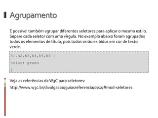 Agrupamento
É possível também agrupar diferentes seletores para aplicar o mesmo estilo.
Separe cada seletor com uma vírgula. No exemplo abaixo foram agrupados
todos os elementos de título, pois todos serão exibidos em cor de texto
verde.
Veja as referências daW3C para seletores:
http://www.w3c.br/divulgacao/guiasreferencia/css2/#mod-seletores
h1,h2,h3,h4,h5,h6 {
color: green
}
 