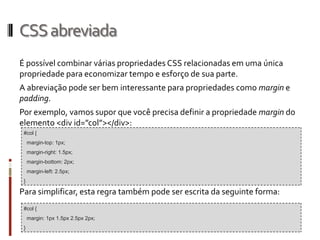 CSSabreviada
É possível combinar várias propriedades CSS relacionadas em uma única
propriedade para economizar tempo e esforço de sua parte.
A abreviação pode ser bem interessante para propriedades como margin e
padding.
Por exemplo, vamos supor que você precisa definir a propriedade margin do
elemento <div id=”col”></div>:
Para simplificar, esta regra também pode ser escrita da seguinte forma:
#col {
margin-top: 1px;
margin-right: 1.5px;
margin-bottom: 2px;
margin-left: 2.5px;
}
#col {
margin: 1px 1.5px 2.5px 2px;
}
 