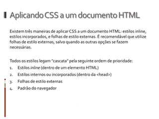 AplicandoCSSaumdocumentoHTML
Existem três maneiras de aplicar CSS a um documento HTML: estilos inline,
estilos incorporados, e folhas de estilo externas. É recomendável que utilize
folhas de estilo externas, salvo quando as outras opções se fazem
necessárias.
Todos os estilos legam "cascata" pela seguinte ordem de prioridade:
1. Estilos inline (dentro de um elemento HTML)
2. Estilos internos ou incorporados (dentro da <head>)
3. Folhas de estilo externas
4. Padrão do navegador
 