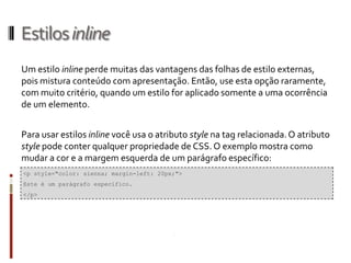 Estilosinline
Um estilo inline perde muitas das vantagens das folhas de estilo externas,
pois mistura conteúdo com apresentação. Então, use esta opção raramente,
com muito critério, quando um estilo for aplicado somente a uma ocorrência
de um elemento.
Para usar estilos inline você usa o atributo style na tag relacionada.O atributo
style pode conter qualquer propriedade de CSS. O exemplo mostra como
mudar a cor e a margem esquerda de um parágrafo específico:
<p style="color: sienna; margin-left: 20px;">
Este é um parágrafo específico.
</p>
 