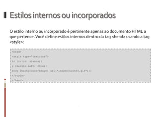 Estilosinternosouincorporados
O estilo interno ou incorporado é pertinente apenas ao documento HTML a
que pertence.Você define estilos internos dentro da tag <head> usando a tag
<style>:
<head>
<style type="text/css">
hr {color: sienna;}
p {margin-left: 20px;}
body {background-image: url("images/back40.gif");}
</style>
</head>
 