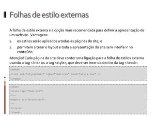 Folhasdeestiloexternas
A folha de estilo externa é a opção mais recomendada para definir a apresentação de
um website. Vantagens:
1. os estilos serão aplicados a todas as páginas do site; e
2. permitem alterar o layout e toda a apresentação do site sem interferir no
conteúdo.
Atenção! Cada página do site deve conter uma ligação para a folha de estilos externa
usando a tag <link> ou a tag <style>, que deve ser inserida dentro da tag <head>:
<head>
<link rel="stylesheet" type="text/css" href="style.css" />
</head>
<head>
<style type="text/css">
<!--
@import url("style.css");
-->
</style>
</head>
 