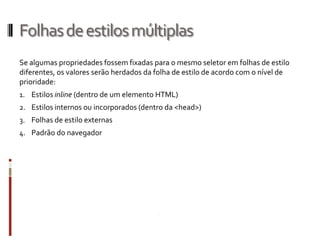 Folhasdeestilosmúltiplas
Se algumas propriedades fossem fixadas para o mesmo seletor em folhas de estilo
diferentes, os valores serão herdados da folha de estilo de acordo com o nível de
prioridade:
1. Estilos inline (dentro de um elemento HTML)
2. Estilos internos ou incorporados (dentro da <head>)
3. Folhas de estilo externas
4. Padrão do navegador
 