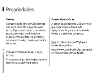 Propriedades
Textos
A propriedade text do CSS permite
que você controle a aparência do
texto. É possível mudar a cor de um
texto, aumentar ou diminuir o
espaço entre caracteres, alinhar e
decorar um texto, recuar a primeira
linha, etc.
Veja as referências daW3C para
textos:
http://www.w3c.br/divulgacao/guias
referencia/css2/#mod-texto
Fontes tipográficas
A propriedade font do CSS permite
que você mude a família de
tipográfica, largura e tamanho da
fonte, e o estilo de um texto.
Veja as referências daW3C para
fontes tipográficas:
http://www.w3c.br/divulgacao/guias
referencia/css2/#mod-fontes
 