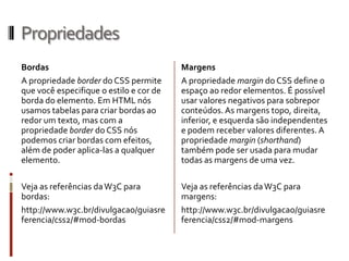 Propriedades
Bordas
A propriedade border do CSS permite
que você especifique o estilo e cor de
borda do elemento. Em HTML nós
usamos tabelas para criar bordas ao
redor um texto, mas com a
propriedade border do CSS nós
podemos criar bordas com efeitos,
além de poder aplica-las a qualquer
elemento.
Veja as referências daW3C para
bordas:
http://www.w3c.br/divulgacao/guiasre
ferencia/css2/#mod-bordas
Margens
A propriedade margin do CSS define o
espaço ao redor elementos. É possível
usar valores negativos para sobrepor
conteúdos. As margens topo, direita,
inferior, e esquerda são independentes
e podem receber valores diferentes. A
propriedade margin (shorthand)
também pode ser usada para mudar
todas as margens de uma vez.
Veja as referências daW3C para
margens:
http://www.w3c.br/divulgacao/guiasre
ferencia/css2/#mod-margens
 