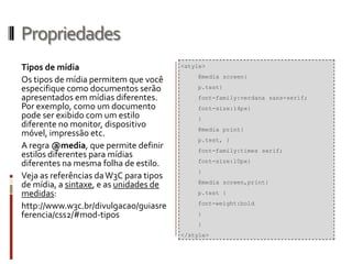 Propriedades
Tipos de mídia
Os tipos de mídia permitem que você
especifique como documentos serão
apresentados em mídias diferentes.
Por exemplo, como um documento
pode ser exibido com um estilo
diferente no monitor, dispositivo
móvel, impressão etc.
A regra @media, que permite definir
estilos diferentes para mídias
diferentes na mesma folha de estilo.
Veja as referências daW3C para tipos
de mídia, a sintaxe, e as unidades de
medidas:
http://www.w3c.br/divulgacao/guiasre
ferencia/css2/#mod-tipos
<style>
@media screen{
p.test{
font-family:verdana sans-serif;
font-size:14px}
}
@media print{
p.test, {
font-family:times serif;
font-size:10px}
}
@media screen,print{
p.test {
font-weight:bold
}
}
</style>
 
