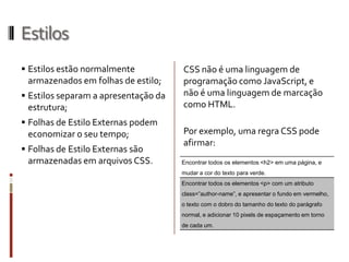 Estilos
 Estilos estão normalmente
armazenados em folhas de estilo;
 Estilos separam a apresentação da
estrutura;
 Folhas de Estilo Externas podem
economizar o seu tempo;
 Folhas de Estilo Externas são
armazenadas em arquivos CSS.
CSS não é uma linguagem de
programação como JavaScript, e
não é uma linguagem de marcação
como HTML.
Por exemplo, uma regra CSS pode
afirmar:
Encontrar todos os elementos <h2> em uma página, e
mudar a cor do texto para verde.
Encontrar todos os elementos <p> com um atributo
class=”author-name”, e apresentar o fundo em vermelho,
o texto com o dobro do tamanho do texto do parágrafo
normal, e adicionar 10 pixels de espaçamento em torno
de cada um.
 