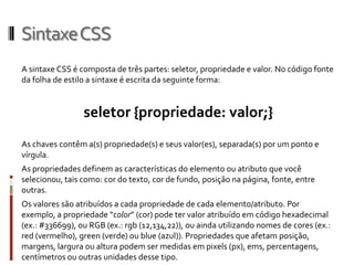 SintaxeCSS
A sintaxe CSS é composta de três partes: seletor, propriedade e valor. No código fonte
da folha de estilo a sintaxe é escrita da seguinte forma:
seletor {propriedade: valor;}
As chaves contêm a(s) propriedade(s) e seus valor(es), separada(s) por um ponto e
vírgula.
As propriedades definem as características do elemento ou atributo que você
selecionou, tais como: cor do texto, cor de fundo, posição na página, fonte, entre
outras.
Os valores são atribuídos a cada propriedade de cada elemento/atributo. Por
exemplo, a propriedade “color” (cor) pode ter valor atribuído em código hexadecimal
(ex.: #336699), ou RGB (ex.: rgb (12,134,22)), ou ainda utilizando nomes de cores (ex.:
red (vermelho), green (verde) ou blue (azul)). Propriedades que afetam posição,
margens, largura ou altura podem ser medidas em pixels (px), ems, percentagens,
centímetros ou outras unidades desse tipo.
 
