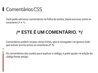 ComentáriosCSS
Você pode adicionar comentários na folha de estilos, basta escrever entre os
caracteres /* e */.
/* ESTE É UM COMENTÁRIO. */
Comentários podem ocupar várias linhas, pois o navegador vai ignorar tudo
que estiver escrito entre os caracteres /* */.
Os comentários são usados para explicar o código, e pode ajudar na edição do
código fonte antigo.
 