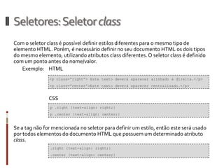 Seletores:Seletorclass
Com o seletor class é possível definir estilos diferentes para o mesmo tipo de
elemento HTML. Porém, é necessário definir no seu documento HTML os dois tipos
do mesmo elemento, utilizando atributos class diferentes. O seletor class é definido
com um ponto antes do nome/valor.
Exemplo: HTML
CSS
Se a tag não for mencionada no seletor para definir um estilo, então este será usado
por todos elementos do documento HTML que possuem um determinado atributo
class.
<p class=”right”> Este texto deverá aparecer alinhado à direita.</p>
<p class=”center”>Este texto deverá aparecer centralizado.</p>
p .right {text-align: right;}
p .center {text-align: center;}
.right {text-align: right;}
.center {text-align: center;}
 