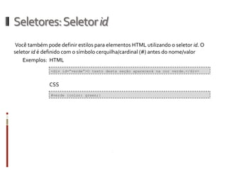 Seletores:Seletorid
Você também pode definir estilos para elementos HTML utilizando o seletor id. O
seletor id é definido com o símbolo cerquilha/cardinal (#) antes do nome/valor
Exemplos: HTML
CSS
<div id=”verde”>O texto desta seção aparecerá na cor verde.</div>
#verde {color: green;}
 