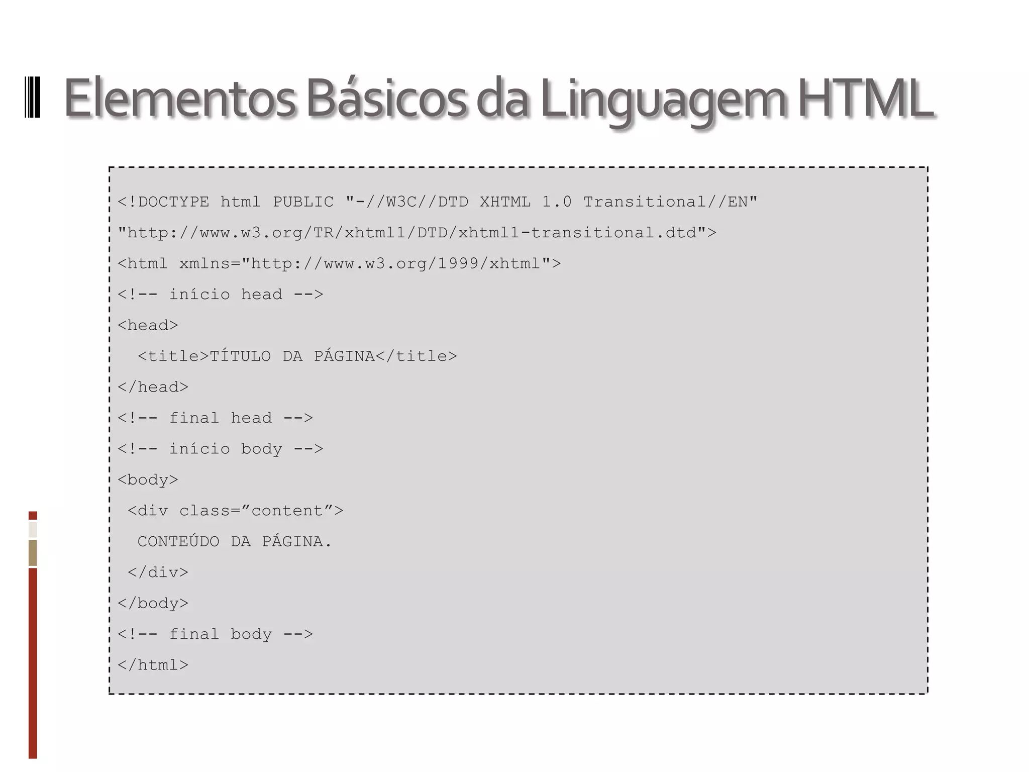 ElementosBásicosdaLinguagemHTML
<!DOCTYPE html PUBLIC "-//W3C//DTD XHTML 1.0 Transitional//EN"
"http://www.w3.org/TR/xhtml1/DTD/xhtml1-transitional.dtd">
<html xmlns="http://www.w3.org/1999/xhtml">
<!-- início head -->
<head>
<title>TÍTULO DA PÁGINA</title>
</head>
<!-- final head -->
<!-- início body -->
<body>
<div class=”content”>
CONTEÚDO DA PÁGINA.
</div>
</body>
<!-- final body -->
</html>
 