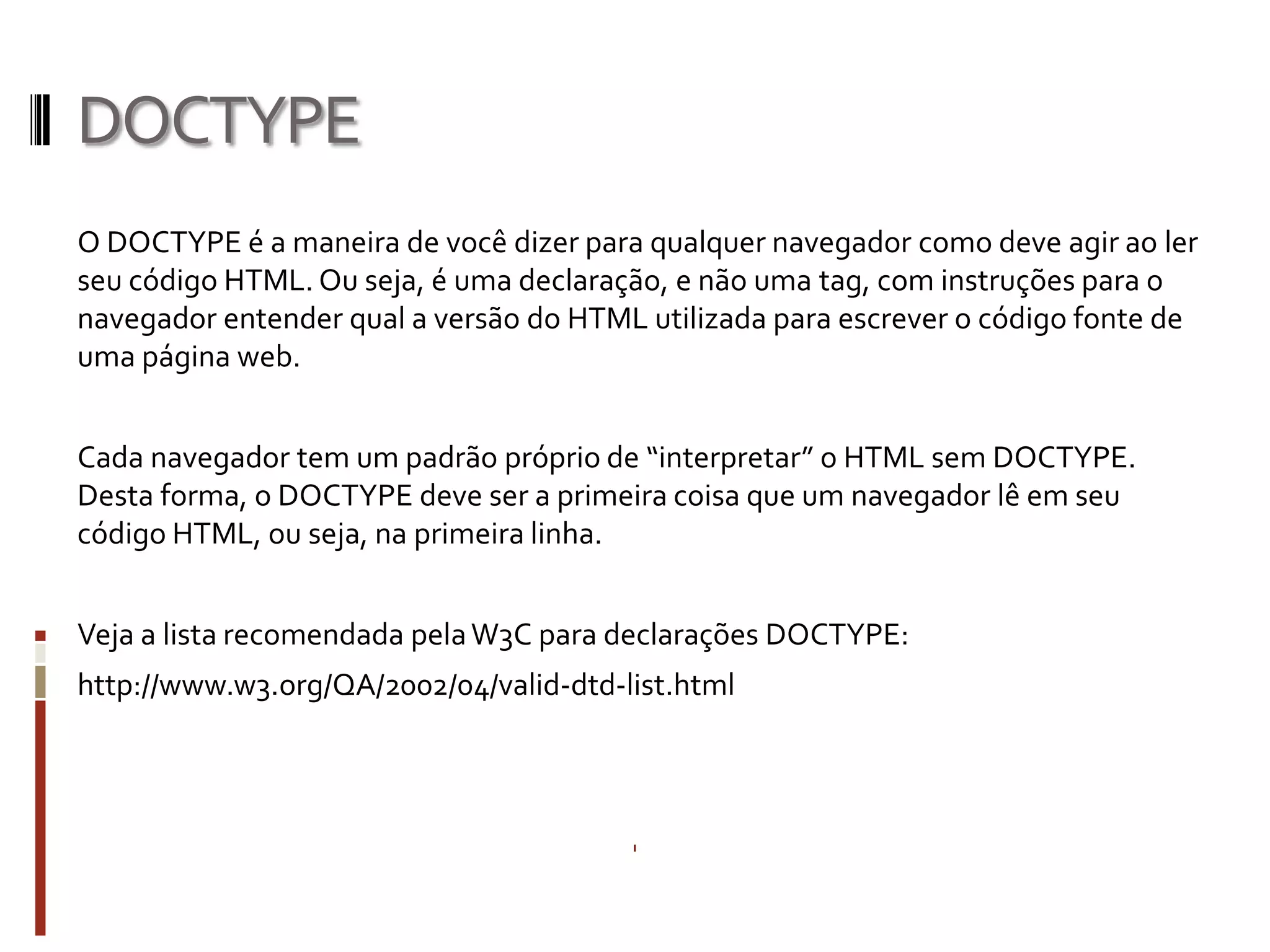 DOCTYPE
O DOCTYPE é a maneira de você dizer para qualquer navegador como deve agir ao ler
seu código HTML. Ou seja, é uma declaração, e não uma tag, com instruções para o
navegador entender qual a versão do HTML utilizada para escrever o código fonte de
uma página web.
Cada navegador tem um padrão próprio de “interpretar” o HTML sem DOCTYPE.
Desta forma, o DOCTYPE deve ser a primeira coisa que um navegador lê em seu
código HTML, ou seja, na primeira linha.
Veja a lista recomendada pelaW3C para declarações DOCTYPE:
http://www.w3.org/QA/2002/04/valid-dtd-list.html
 