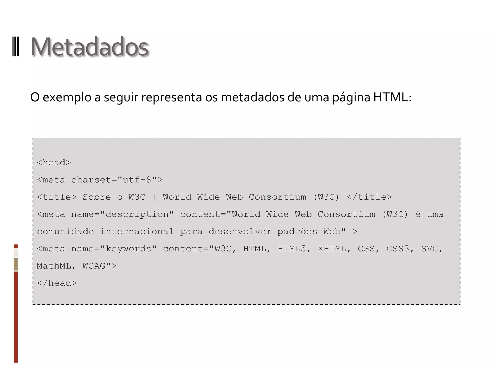 Metadados
O exemplo a seguir representa os metadados de uma página HTML:
<head>
<meta charset="utf-8">
<title> Sobre o W3C | World Wide Web Consortium (W3C) </title>
<meta name="description" content="World Wide Web Consortium (W3C) é uma
comunidade internacional para desenvolver padrões Web" >
<meta name="keywords" content="W3C, HTML, HTML5, XHTML, CSS, CSS3, SVG,
MathML, WCAG">
</head>
 